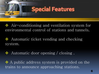  Air-conditioning and ventilation system for
environmental control of stations and tunnels.
 Automatic ticket vending and checking
system.
 Automatic door opening / closing .
 A public address system is provided on the
trains to announce approaching stations.
6
 