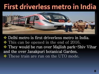  Delhi metro is first driverless metro in India.
 This can be opened in the end of 2016.
 They would be run over Majlish park-Shiv Vihar
and the over Janakpuri botanical Garden.
 These train are run on the UTO mode.
8
 