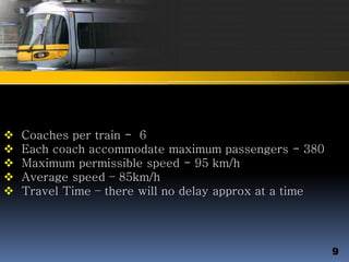  Coaches per train - 6
 Each coach accommodate maximum passengers - 380
 Maximum permissible speed - 95 km/h
 Average speed – 85km/h
 Travel Time – there will no delay approx at a time
9
 