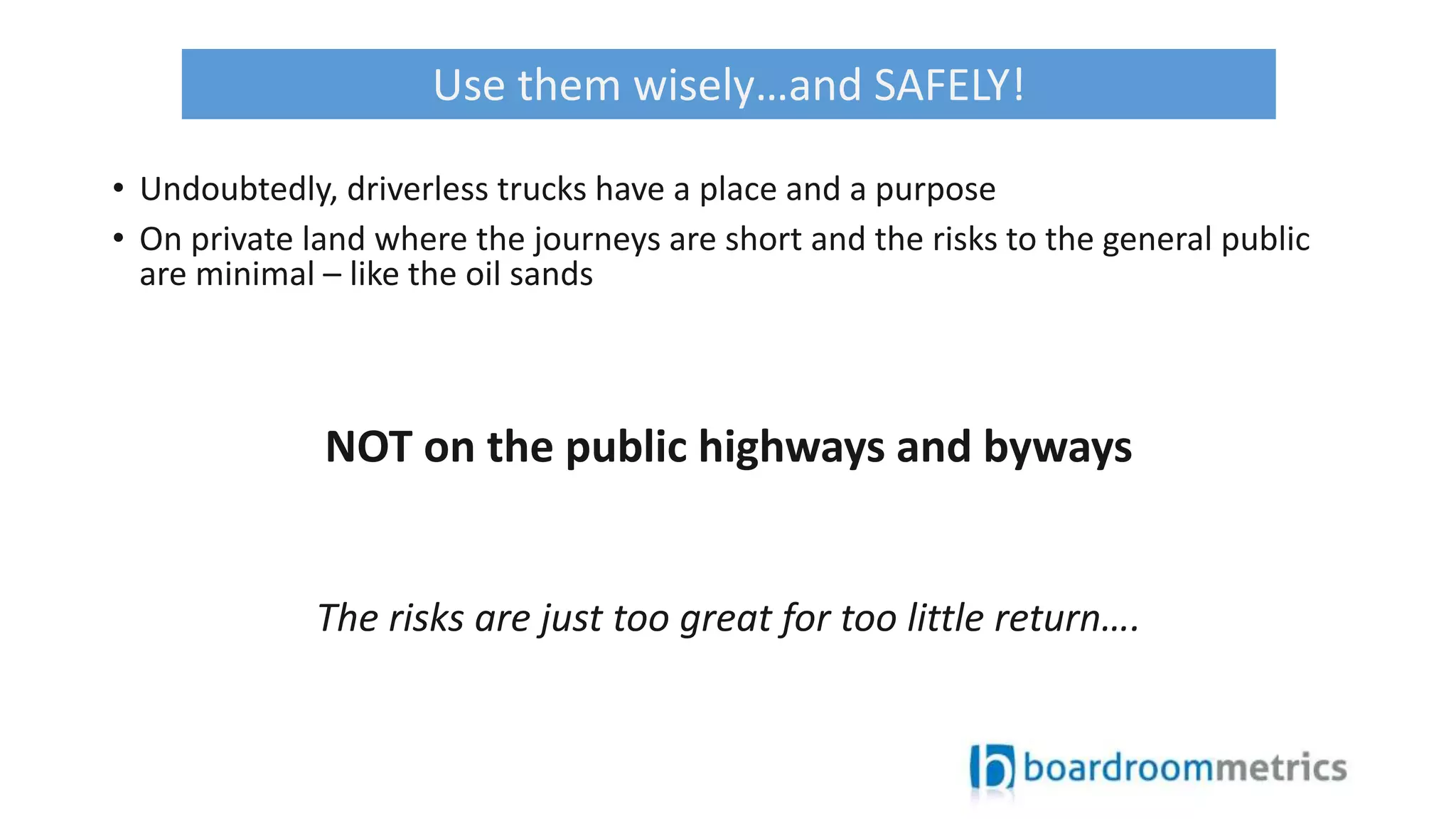 • Undoubtedly, driverless trucks have a place and a purpose
• On private land where the journeys are short and the risks to the general public
are minimal – like the oil sands
NOT on the public highways and byways
The risks are just too great for too little return….
Use them wisely…and SAFELY!
 