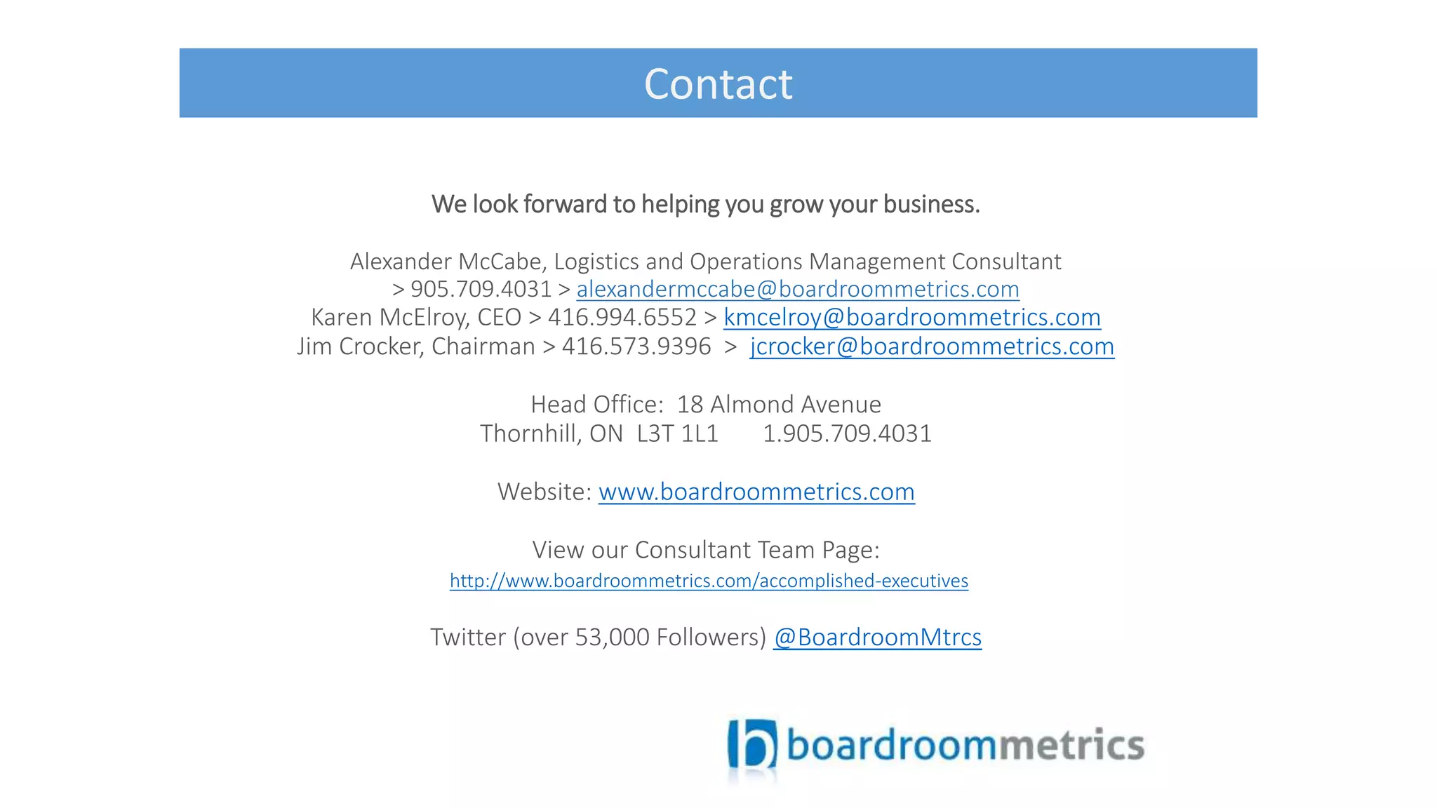We look forward to helping you grow your business.
Alexander McCabe, Logistics and Operations Management Consultant
> 905.709.4031 > alexandermccabe@boardroommetrics.com
Karen McElroy, CEO > 416.994.6552 > kmcelroy@boardroommetrics.com
Jim Crocker, Chairman > 416.573.9396 > jcrocker@boardroommetrics.com
Head Office: 18 Almond Avenue
Thornhill, ON L3T 1L1 1.905.709.4031
Website: www.boardroommetrics.com
View our Consultant Team Page:
http://www.boardroommetrics.com/accomplished-executives
Twitter (over 53,000 Followers) @BoardroomMtrcs
Contact
 