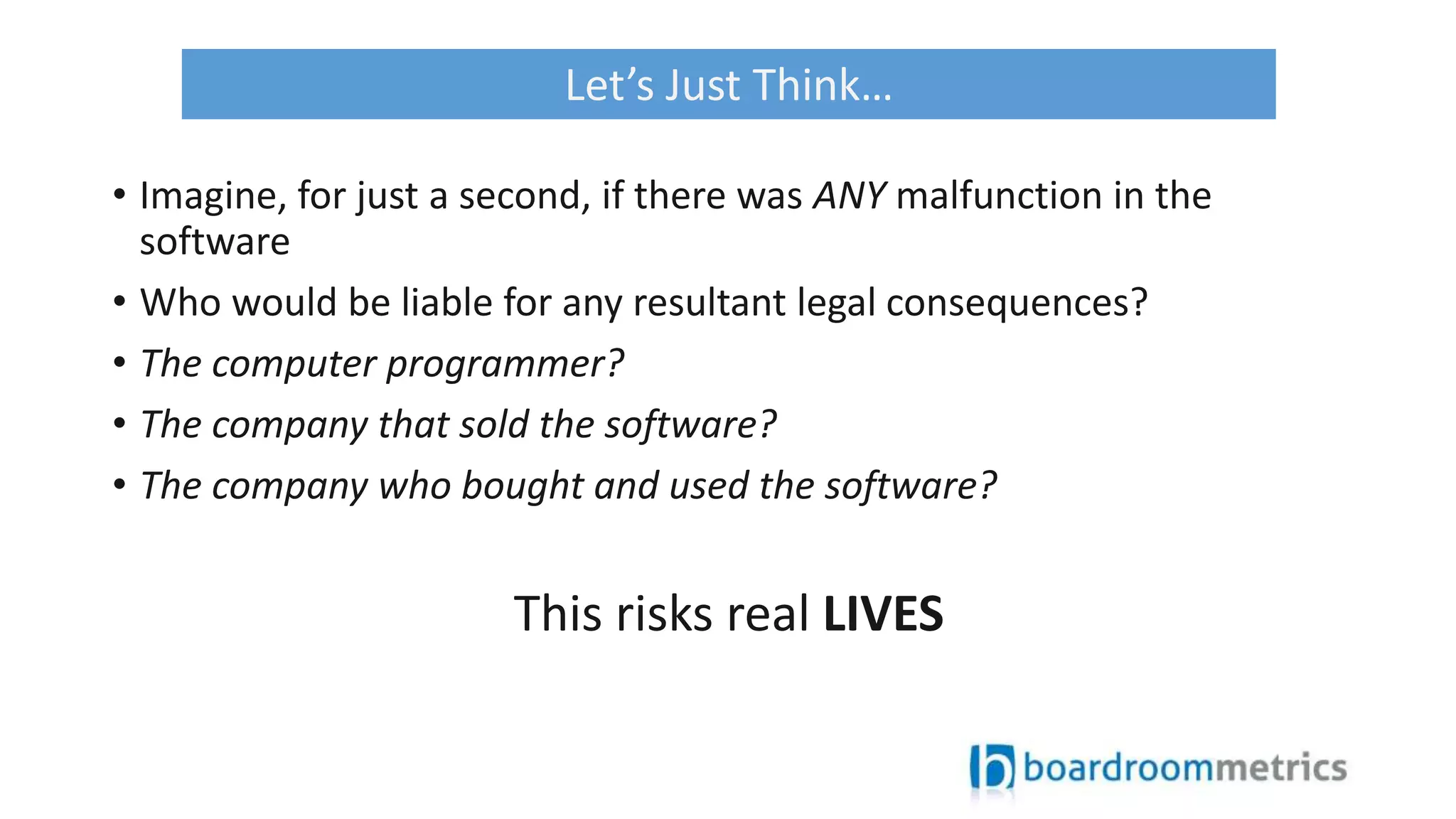 • Imagine, for just a second, if there was ANY malfunction in the
software
• Who would be liable for any resultant legal consequences?
• The computer programmer?
• The company that sold the software?
• The company who bought and used the software?
This risks real LIVES
Let’s Just Think…
 