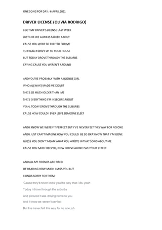 ONE SONGFOR DAY.- 6 APRIL2021
DRIVER LICENSE (OLIVIA RODRIGO)
I GOT MY DRIVER’SLICENSE LAST WEEK
JUST LIKE WE ALWAYSTALKED ABOUT
CAUSE YOU WERE SO EXCITED FOR ME
TO FINALLYDRIVE UP TO YOUR HOUSE
BUT TODAY DROVETHROUGH THE SUBURBS
CRYING CAUSE YOU WEREN’T AROUND
ANDYOU’RE PROBABLY WITH A BLONDEGIRL
WHO ALLWAYS MADE ME DOUBT
SHE’S SO MUCH OLDER THAN ME
SHE’S EVERYTHING I’MINSECURE ABOUT
YEAH, TODAY DROVETHROUGH THE SUBURBS
CAUSE HOW COULD I EVER LOVESOMEONE ELSE?
ANDI KNOW WE WEREN’T PERFECT BUT I’VE NEVER FELT THIS WAY FOR NO ONE
ANDI JUST CAN’TIMAGINEHOW YOU COULD BE SO OKAYNOW THAT I’M GONE
GUESS YOU DIDN’T MEAN WHAT YOU WROTE IN THAT SONG ABOUT ME
CAUSE YOU SAIDFOREVER, NOW I DRIVEALONE PASTYOUR STREET
ANDALL MY FRIENDS ARE TIRED
OF HEARINGHOW MUCH I MISS YOU BUT
I KINDA SORRY FORTHEM
'Cause they'll never know you the way that I do, yeah
Today I drove through the suburbs
And pictured I was driving home to you
And I know we weren't perfect
But I've never felt this way for no one, oh
 