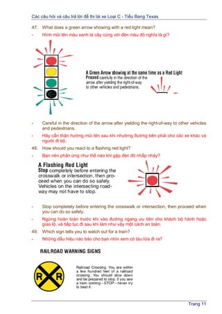 Các câu hỏi và câu trả lời để thi lái xe Loại C - Tiểu Bang Texas
Trang 11
47. What does a green arrow showing with a red light mean?
- Hình mũi tên màu xanh lá cây cùng với đèn màu đỏ nghĩa là gì?
- Careful in the direction of the arrow after yielding the right-of-way to other vehicles
and pedestrians.
- Hãy cẩn thận hướng mũi tên sau khi nhường đường bên phải cho các xe khác và
người đi bộ.
48. How should you react to a flashing red light?
- Bạn nên phản ứng như thế nào khi gặp đèn đỏ nhấp nháy?
- Stop completely before entering the crosswalk or intersection, then proceed when
you can do so safely.
- Ngừng hoàn toàn trước khi vào đường ngang ưu tiên cho khách bộ hành hoặc
giao lộ, và tiếp tục đi sau khi làm như vậy một cách an toàn.
49. Which sign tells you to watch out for a train?
- Những dấu hiệu nào báo cho bạn nhìn xem có tàu lửa đi ra?
 