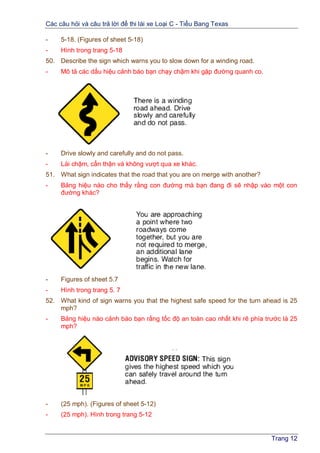 Các câu hỏi và câu trả lời để thi lái xe Loại C - Tiểu Bang Texas
Trang 12
- 5-18. (Figures of sheet 5-18)
- Hình trong trang 5-18
50. Describe the sign which warns you to slow down for a winding road.
- Mô tả các dấu hiệu cảnh báo bạn chạy chậm khi gặp đường quanh co.
- Drive slowly and carefully and do not pass.
- Lái chậm, cẩn thận và không vượt qua xe khác.
51. What sign indicates that the road that you are on merge with another?
- Bảng hiệu nào cho thấy rằng con đường mà bạn đang đi sẽ nhập vào một con
đường khác?
- Figures of sheet 5.7
- Hình trong trang 5. 7
52. What kind of sign warns you that the highest safe speed for the turn ahead is 25
mph?
- Bảng hiệu nào cảnh báo bạn rằng tốc độ an toàn cao nhất khi rẽ phía trước là 25
mph?
- (25 mph). (Figures of sheet 5-12)
- (25 mph). Hình trong trang 5-12
 