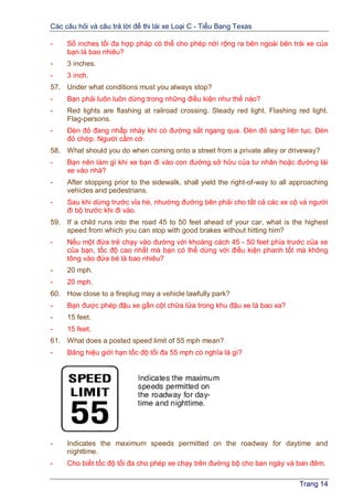 Các câu hỏi và câu trả lời để thi lái xe Loại C - Tiểu Bang Texas
Trang 14
- Số inches tối đa hợp pháp có thể cho phép nới rộng ra bên ngoài bên trái xe của
bạn là bao nhiêu?
- 3 inches.
- 3 inch.
57. Under what conditions must you always stop?
- Bạn phải luôn luôn dừng trong những điều kiện như thế nào?
- Red lights are flashing at railroad crossing. Steady red light. Flashing red light.
Flag-persons.
- Đèn đỏ đang nhấp nháy khi có đường sắt ngang qua. Đèn đỏ sáng liên tục. Đèn
đỏ chớp. Người cầm cờ.
58. What should you do when coming onto a street from a private alley or driveway?
- Bạn nên làm gì khi xe bạn đi vào con đường sở hữu của tư nhân hoặc đường lái
xe vào nhà?
- After stopping prior to the sidewalk, shall yield the right-of-way to all approaching
vehicles and pedestrians.
- Sau khi dừng trước vỉa hè, nhường đường bên phải cho tất cả các xe cộ và người
đi bộ trước khi đi vào.
59. If a child runs into the road 45 to 50 feet ahead of your car, what is the highest
speed from which you can stop with good brakes without hitting him?
- Nếu một đứa trẻ chạy vào đường với khoàng cách 45 - 50 feet phía trước của xe
của bạn, tốc độ cao nhất mà bạn có thể dừng với điều kiện phanh tốt mà không
tông vào đứa bé là bao nhiêu?
- 20 mph.
- 20 mph.
60. How close to a fireplug may a vehicle lawfully park?
- Bạn được phép đậu xe gần cột chữa lửa trong khu đậu xe là bao xa?
- 15 feet.
- 15 feet.
61. What does a posted speed limit of 55 mph mean?
- Bảng hiệu giới hạn tốc độ tối đa 55 mph có nghĩa là gì?
- Indicates the maximum speeds permitted on the roadway for daytime and
nighttime.
- Cho biết tốc độ tối đa cho phép xe chạy trên đường bộ cho ban ngày và ban đêm.
 