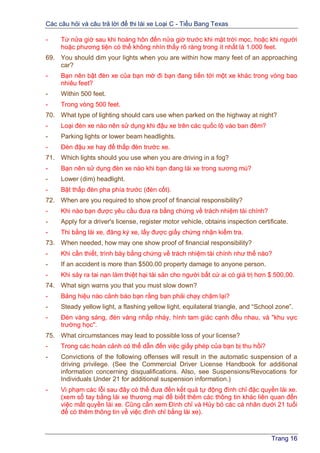 Các câu hỏi và câu trả lời để thi lái xe Loại C - Tiểu Bang Texas
Trang 16
- Từ nửa giờ sau khi hoàng hôn đến nửa giờ trước khi mặt trời mọc, hoặc khi người
hoặc phương tiện có thể không nhìn thấy rõ ràng trong ít nhất là 1.000 feet.
69. You should dim your lights when you are within how many feet of an approaching
car?
- Bạn nên bật đèn xe của bạn mờ đi bạn đang tiến tới một xe khác trong vòng bao
nhiêu feet?
- Within 500 feet.
- Trong vòng 500 feet.
70. What type of lighting should cars use when parked on the highway at night?
- Loại đèn xe nào nên sử dụng khi đậu xe trên các quốc lộ vào ban đêm?
- Parking lights or lower beam headlights.
- Đèn đậu xe hay để thấp đèn trước xe.
71. Which lights should you use when you are driving in a fog?
- Bạn nên sử dụng đèn xe nào khi bạn đang lái xe trong sương mù?
- Lower (dim) headlight.
- Bật thấp đèn pha phía trước (đèn cốt).
72. When are you required to show proof of financial responsibility?
- Khi nào bạn được yêu cầu đưa ra bằng chứng về trách nhiệm tài chính?
- Apply for a driver's license, register motor vehicle, obtains inspection certificate.
- Thi bằng lái xe, đăng ký xe, lấy được giấy chứng nhận kiểm tra.
73. When needed, how may one show proof of financial responsibility?
- Khi cần thiết, trình bày bằng chứng về trách nhiệm tài chính như thế nào?
- If an accident is more than $500.00 property damage to anyone person.
- Khi sảy ra tai nạn làm thiệt hại tài sản cho người bất cứ ai có giá trị hơn $ 500,00.
74. What sign warns you that you must slow down?
- Bảng hiệu nào cảnh báo bạn rằng bạn phải chạy chậm lại?
- Steady yellow light, a flashing yellow light, equilateral triangle, and “School zone”.
- Đèn vàng sáng, đèn vàng nhấp nháy, hình tam giác cạnh đều nhau, và "khu vực
trường học".
75. What circumstances may lead to possible loss of your license?
- Trong các hoàn cảnh có thể dẫn đến việc giấy phép của bạn bị thu hồi?
- Convictions of the following offenses will result in the automatic suspension of a
driving privilege. (See the Commercial Driver License Handbook for additional
information concerning disqualifications. Also, see Suspensions/Revocations for
Individuals Under 21 for additional suspension information.)
- Vi phạm các lỗi sau đây có thể đưa đến kết quả tự động đình chỉ đặc quyền lái xe.
(xem sổ tay bằng lái xe thương mại để biết thêm các thông tin khác liên quan đến
việc mất quyền lái xe. Cũng cần xem Đình chỉ và Hủy bỏ các cá nhân dưới 21 tuổi
để có thêm thông tin về việc đình chỉ bằng lái xe).
 