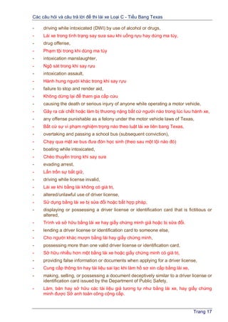 Các câu hỏi và câu trả lời để thi lái xe Loại C - Tiểu Bang Texas
Trang 17
- driving while intoxicated (DWI) by use of alcohol or drugs,
- Lái xe trong tình trạng say sưa sau khi uống rựu hay dùng ma túy,
- drug offense,
- Phạm tội trong khi dùng ma túy
- intoxication manslaughter,
- Ngộ sát trong khi say rựu
- intoxication assault,
- Hành hung người khác trong khi say rựu
- failure to stop and render aid,
- Không dừng lại để tham gia cấp cứu
- causing the death or serious injury of anyone while operating a motor vehicle,
- Gây ra cái chết hoặc làm bị thương nặng bất cứ người nào trong lúc lưu hành xe,
- any offense punishable as a felony under the motor vehicle laws of Texas,
- Bất cứ sự vi phạm nghiệm trọng nào theo luật lái xe liên bang Texas,
- overtaking and passing a school bus (subsequent conviction),
- Chạy qua mặt xe bus đưa đón học sinh (theo sau một tội nào đó)
- boating while intoxicated,
- Chèo thuyền trong khi say sưa
- evading arrest,
- Lẩn trốn sự bắt giữ,
- driving while license invalid,
- Lái xe khi bằng lái không có giá trị,
- altered/unlawful use of driver license,
- Sử dụng bằng lái xe bị sửa đổi hoặc bất hợp pháp,
- displaying or possessing a driver license or identification card that is fictitious or
altered,
- Trình và sở hữu bằng lái xe hay giấy chứng minh giả hoặc bị sửa đổi.
- lending a driver license or identification card to someone else,
- Cho người khác mượn bằng lái hay giấy chứng minh,
- possessing more than one valid driver license or identification card,
- Sở hữu nhiều hơn một bằng lái xe hoặc giấy chứng minh có giá trị,
- providing false information or documents when applying for a driver license,
- Cung cấp thông tin hay tài liệu sai lạc khi làm hồ sơ xin cấp bằng lái xe,
- making, selling, or possessing a document deceptively similar to a driver license or
identification card issued by the Department of Public Safety,
- Làm, bán hay sở hữu các tài liệu giả tương tự như bằng lái xe, hay giấy chứng
minh được Sở anh toàn công cộng cấp.
 