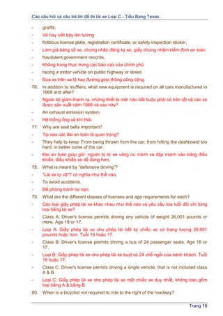 Các câu hỏi và câu trả lời để thi lái xe Loại C - Tiểu Bang Texas
Trang 18
- graffiti,
- Vẽ hay viết bậy lên tường
- fictitious license plate, registration certificate, or safety inspection sticker,
- Làm giả bảng số xe, chứng nhận đăng ký xe, giấy chứng nhậm kiểm định an toàn.
- fraudulent government records,
- Không trung thực trong các báo cáo của chính phủ
- racing a motor vehicle on public highway or street.
- Đua xe trên xa lộ hay đường giao thông công cộng
76. In addition to mufflers, what new equipment is required on all cars manufactured in
1968 and after?
- Ngoài bộ giảm thanh ra, những thiết bị mới nào bắt buộc phải có trên tất cả các xe
được sản xuất năm 1968 và sau này?
- An exhaust emission system.
- Hệ thống ống xả khí thải.
77. Why are seat belts important?
- Tại sao các đai an toàn là quan trọng?
- They help to keep: From being thrown from the car; from hitting the dashboard too
hard; in better come of the car.
- Đai an toàn giúp giữ: người bị từ xe văng ra; tránh va đập mạnh vào bảng điều
khiển; điều khiển xe dể dàng hơn.
78. What is meant by “defensive driving”?
- "Lái xe tự vệ"? có nghĩa như thế nào.
- To avoid accidents.
- Để phòng tránh tai nạn.
79. What are the different classes of licenses and age requirements for each?
- Các loại giấy phép lái xe khác nhau như thế nào và yêu cầu lứa tuổi đối với từng
loại bằng lái xe?
- Class A: Driver's license permits driving any vehicle of weight 26,001 pounds or
more. Age 18 or 17.
- Loại A: Giấy phép lái xe cho phép lái bất kỳ chiếc xe có trọng lượng 26.001
pounds hoặc hơn. Tuổi 18 hoặc 17.
- Class B: Driver's license permits driving a bus of 24 passenger seats. Age 18 or
17.
- Loại B: Giấy phép lái xe cho phép lái xe buýt có 24 chỗ ngồi của hành khách. Tuổi
18 hoặc 17.
- Class C: Driver's license permits driving a single vehicle, that is not included class
A & B.
- Loại C: Giấy phép lái xe cho phép lái xe một chiếc xe duy nhất, không bao gồm
loại bằng A & bằng B.
80. When is a bicyclist not required to ride to the right of the roadway?
 