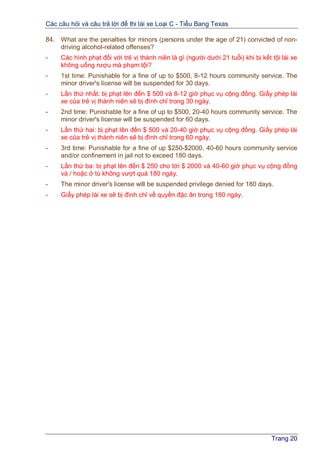 Các câu hỏi và câu trả lời để thi lái xe Loại C - Tiểu Bang Texas
Trang 20
84. What are the penalties for minors (persons under the age of 21) convicted of non-
driving alcohol-related offenses?
- Các hình phạt đối với trẻ vị thành niên là gì (người dưới 21 tuổi) khi bị kết tội lái xe
không uống rượu mà phạm tội?
- 1st time: Punishable for a fine of up to $500, 8-12 hours community service. The
minor driver's license will be suspended for 30 days.
- Lần thứ nhất: bị phạt lên đến $ 500 và 8-12 giờ phục vụ cộng đồng. Giấy phép lái
xe của trẻ vị thành niên sẽ bị đình chỉ trong 30 ngày.
- 2nd time: Punishable for a fine of up to $500, 20-40 hours community service. The
minor driver's license will be suspended for 60 days.
- Lần thứ hai: bị phạt lên đến $ 500 và 20-40 giờ phục vụ cộng đồng. Giấy phép lái
xe của trẻ vị thành niên sẽ bị đình chỉ trong 60 ngày.
- 3rd time: Punishable for a fine of up $250-$2000, 40-60 hours community service
and/or confinement in jail not to exceed 180 days.
- Lần thứ ba: bị phạt lên đến $ 250 cho tới $ 2000 và 40-60 giờ phục vụ cộng đồng
và / hoặc ở tù không vượt quá 180 ngày.
- The minor driver's license will be suspended privilege denied for 180 days.
- Giấy phép lái xe sẽ bị đình chỉ về quyền đặc ân trong 180 ngày.
 