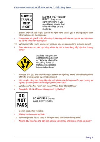 Các câu hỏi và câu trả lời để thi lái xe Loại C - Tiểu Bang Texas
Trang 3
- Slower Traffic Keep Right: Stay in the right-hand lane if you a driving slower than
other vehicles on the roadway.
- Chạy chậm và giữ lề phải: Vẫn chạy ở bên tay phải nếu xe bạn lái xe chậm hơn
so với xe khác trên đường này.
10. Which sign tells you to slow down because you are approaching a double curve?
- Dấu hiệu nào cho biết bạn chạy chậm lại bởi vì bạn đang tiếp cận hai đường
cong?
- Advices that you are approaching a section of highway where the opposing flows
of traffic are separated by a median island.
- Lời khuyên rằng bạn đang tiếp cận một phần của đường cao tốc, nơi hướng xe
ngược lại được phân cách bằng một khối phan cách.
11. What does “Do Not Pass” sign mean? What does "Do Not Pass"
- Bảng hiệu “Do Not Pass – Không vượt” nghĩa là gì?
- Do not pass other vehicles.
- Không vượt qua các xe khác.
12. Which sign tells you to keep in the right-hand lane when driving slow?
- Những dấu hiệu nào cho bạn biết cần giữ xe bên tay phải làn xe khi lái xe chậm?
 