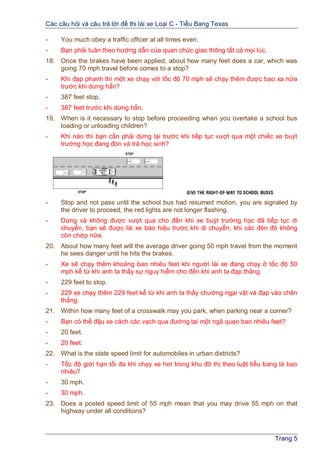 Các câu hỏi và câu trả lời để thi lái xe Loại C - Tiểu Bang Texas
Trang 5
- You much obey a traffic officer at all times even.
- Bạn phải tuân theo hướng dẫn của quan chức giao thông tất cả mọi lúc.
18. Once the brakes have been applied, about how many feet does a car, which was
going 70 mph travel before comes to a stop?
- Khi đạp phanh thì một xe chạy với tốc độ 70 mph sẽ chạy thêm được bao xa nữa
trước khi dừng hẳn?
- 387 feet stop.
- 387 feet trước khi dừng hẳn.
19. When is it necessary to stop before proceeding when you overtake a school bus
loading or unloading children?
- Khi nào thì bạn cần phải dừng lại trước khi tiếp tục vượt qua một chiếc xe buýt
trường học đang đón và trả học sinh?
- Stop and not pass until the school bus had resumed motion, you are signaled by
the driver to proceed, the red lights are not longer flashing.
- Dừng và không được vượt qua cho đến khi xe buýt trường học đã tiếp tục di
chuyển, bạn sẽ được lái xe báo hiệu trước khi di chuyển, khi các đèn đỏ không
còn chớp nữa.
20. About how many feet will the average driver going 50 mph travel from the moment
he sees danger until he hits the brakes.
- Xe sẽ chạy thêm khoảng bao nhiêu feet khi người lái xe đang chạy ở tốc độ 50
mph kể từ khi anh ta thấy sự nguy hiểm cho đến khi anh ta đạp thắng.
- 229 feet to stop.
- 229 xe chạy thêm 229 feet kể từ khi anh ta thấy chướng ngại vật và đạp vào chân
thắng.
21. Within how many feet of a crosswalk may you park, when parking near a corner?
- Bạn có thể đậu xe cách các vạch qua đường tại một ngã quẹo bao nhiêu feet?
- 20 feet.
- 20 feet.
22. What is the state speed limit for automobiles in urban districts?
- Tốc độ giới hạn tối đa khi chạy xe hơi trong khu đô thị theo luật tiểu bang là bao
nhiêu?
- 30 mph.
- 30 mph.
23. Does a posted speed limit of 55 mph mean that you may drive 55 mph on that
highway under all conditions?
 