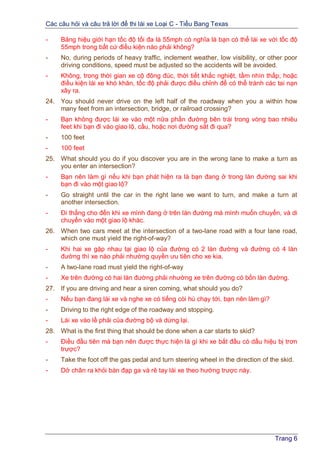 Các câu hỏi và câu trả lời để thi lái xe Loại C - Tiểu Bang Texas
Trang 6
- Bảng hiệu giới hạn tốc độ tối đa là 55mph có nghĩa là bạn có thể lái xe với tốc độ
55mph trong bất cứ điều kiện nào phải không?
- No, during periods of heavy traffic, inclement weather, low visibility, or other poor
driving conditions, speed must be adjusted so the accidents will be avoided.
- Không, trong thời gian xe cộ đông đúc, thời tiết khắc nghiệt, tầm nhìn thấp, hoặc
điều kiện lái xe khó khăn, tốc độ phải được điều chỉnh để có thể tránh các tai nạn
xãy ra.
24. You should never drive on the left half of the roadway when you a within how
many feet from an intersection, bridge, or railroad crossing?
- Bạn không được lái xe vào một nữa phần đường bên trái trong vòng bao nhiêu
feet khi bạn đi vào giao lộ, cầu, hoặc nơi đường sắt đi qua?
- 100 feet
- 100 feet
25. What should you do if you discover you are in the wrong lane to make a turn as
you enter an intersection?
- Bạn nên làm gì nếu khi bạn phát hiện ra là bạn đang ở trong làn đường sai khi
bạn đi vào một giao lộ?
- Go straight until the car in the right lane we want to turn, and make a turn at
another intersection.
- Đi thẳng cho đến khi xe mình đang ở trên làn đường mà mình muốn chuyển, và di
chuyển vào một giao lộ khác.
26. When two cars meet at the intersection of a two-lane road with a four lane road,
which one must yield the right-of-way?
- Khi hai xe gặp nhau tại giao lộ của đường có 2 làn đường và đường có 4 làn
đường thì xe nào phải nhường quyền ưu tiên cho xe kia.
- A two-lane road must yield the right-of-way
- Xe trên đường có hai làn đường phải nhường xe trên đường có bốn làn đường.
27. If you are driving and hear a siren coming, what should you do?
- Nếu bạn đang lái xe và nghe xe có tiếng còi hú chạy tới, bạn nên làm gì?
- Driving to the right edge of the roadway and stopping.
- Lái xe vào lề phải của đường bộ và dừng lại.
28. What is the first thing that should be done when a car starts to skid?
- Điều đầu tiên mà bạn nên được thực hiện là gì khi xe bắt đầu có dấu hiệu bị trơn
trược?
- Take the foot off the gas pedal and turn steering wheel in the direction of the skid.
- Dở chân ra khỏi bàn đạp ga và rẽ tay lái xe theo hướng trược này.
 