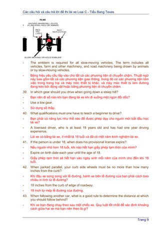 Các câu hỏi và câu trả lời để thi lái xe Loại C - Tiểu Bang Texas
Trang 9
- The emblem is required for all slow-moving vehicles. The term includes all
vehicles, farm and other machinery, and road machinery being drawn by animals
or by slow-moving vehicles.
- Bảng hiệu yêu cầu lắp vào cho tất cả các phương tiện di chuyển chậm. Thuật ngữ
này bao gồm tất cả các phương tiện giao thông, trong đó có các phương tiện làm
việc trong trang trại và máy móc thiết bị khác, và máy móc thiết bị làm đường
đang kéo bởi động vật hoặc bằng phương tiện di chuyển chậm.
39. In which gear should you drive when going down a steep hill?
- Bạn nên đi số nào khi bạn đang lái xe khi đi xuống một ngọn đồi dốc?
- Use a low gear.
- Sử dụng số thấp.
40. What qualifications must one have to teach a beginner to drive?
- Bạn phải có năng lực như thế nào để được phép dạy cho người mới bắt đầu học
lái xe?
- A licensed driver, who is at least 18 years old and has had one year driving
experience.
- Lái xe có bằng lái xe, ít nhất là 18 tuổi và đã có một năm kinh nghiệm lái xe.
41. If the person is under 18, when does his provisional license expire?
- Nếu người nhỏ hơn 18 tuồi, khi nào hết hạn giấy phép tạm thời của mình?
- Expire on birth date each year until the age of 18.
- Giấy phép tạm thời sẽ hết hạn vào ngày sinh mỗi năm của mình cho đến khi 18
tuổi.
42. When parked parallel, your curb side wheels must be no more than how many
inches from the curb?
- Khi đậu xe song song với lề đường, bánh xe bên lề đường của bạn phải cách bao
nhiêu in tính từ lề đường?
- 18 inches from the curb of edge of roadway.
- 18 inch từ mép lề đường của đường.
43. When following another car, what is a good rule to determine the distance at which
you should follow behind?
- Khi xe bạn đang chạy theo sau một chiếc xe, Quy luật tốt nhất để xác định khoảng
cách giữa hai xe mà bạn nên theo là gì?
 