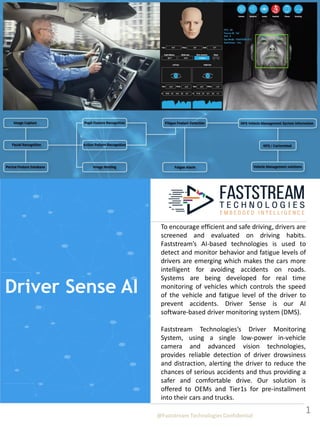 To encourage efficient and safe driving, drivers are
screened and evaluated on driving habits.
Faststream’s AI-based technologies is used to
detect and monitor behavior and fatigue levels of
drivers are emerging which makes the cars more
intelligent for avoiding accidents on roads.
Systems are being developed for real time
monitoring of vehicles which controls the speed
of the vehicle and fatigue level of the driver to
prevent accidents. Driver Sense is our AI
software-based driver monitoring system (DMS).
Faststream Technologies’s Driver Monitoring
System, using a single low-power in-vehicle
camera and advanced vision technologies,
provides reliable detection of driver drowsiness
and distraction, alerting the driver to reduce the
chances of serious accidents and thus providing a
safer and comfortable drive. Our solution is
offered to OEMs and Tier1s for pre-installment
into their cars and trucks.
1
@Faststream Technologies Confidential
Driver Sense AI
 