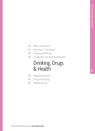 DRINKING, DRUGS  HEALTH 
102 Effects of Alcohol 
102 How Much is Too Much? 
104 Drinking and Driving 
104 Good Hosts and the Drinking Driver 
NEW JERSEY DRIVER MANUAL www.njmvc.gov 
101 
Drinking, Drugs 
 Health 
104 Designated Drivers 
105 Drugs and Driving 
106 Healthy Driving 
 