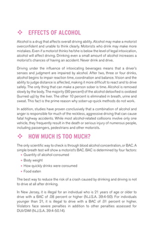 ™™ EFFECTS OF ALCOHOL 
Alcohol is a drug that affects overall driving ability. Alcohol may make a motorist 
overconfident and unable to think clearly. Motorists who drink may make more 
mistakes. Even if a motorist thinks he/she is below the level of legal intoxication, 
alcohol will affect driving. Drinking even a small amount of alcohol increases a 
motorist’s chances of having an accident. Never drink and drive. 
Driving under the influence of intoxicating beverages means that a driver’s 
senses and judgment are impaired by alcohol. After two, three or four drinks, 
alcohol begins to impair reaction time, coordination and balance. Vision and the 
ability to judge distance is affected, making it more difficult to react and to drive 
safely. The only thing that can make a person sober is time. Alcohol is removed 
slowly by the body. The majority (90 percent) of the alcohol detoxified is oxidized 
(burned up) by the liver. The other 10 percent is eliminated in breath, urine and 
sweat. This fact is the prime reason why sober-up-quick methods do not work. 
In addition, studies have proven conclusively that a combination of alcohol and 
anger is responsible for much of the reckless, aggressive driving that can cause 
fatal highway accidents. While most alcohol-related collisions involve only one 
vehicle, they frequently result in the death or serious injury of numerous people, 
including passengers, pedestrians and other motorists. 
™™ HOW MUCH IS TOO MUCH? 
The only scientific way to check is through blood alcohol concentration, or BAC. A 
simple breath test will show a motorist’s BAC. BAC is determined by four factors: 
• Quantity of alcohol consumed 
• Body weight 
• How quickly drinks were consumed 
• Food eaten 
The best way to reduce the risk of a crash caused by drinking and driving is not 
to drive at all after drinking. 
In New Jersey, it is illegal for an individual who is 21 years of age or older to 
drive with a BAC of .08 percent or higher (N.J.S.A. 39:4-50). For individuals 
younger than 21, it is illegal to drive with a BAC of .01 percent or higher. 
Violators face severe penalties in addition to other penalties assessed for 
DUI/DWI (N.J.S.A. 39:4-50.14). 
 