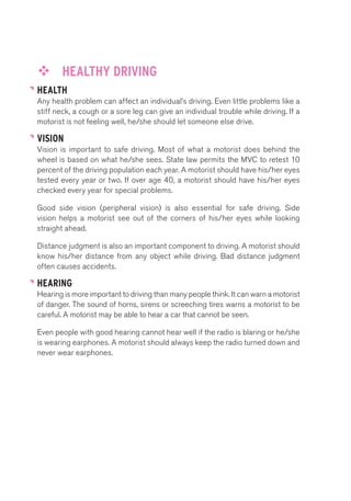 ™™ HEALTHY DRIVING 
HEALTH 
Any health problem can affect an individual’s driving. Even little problems like a 
stiff neck, a cough or a sore leg can give an individual trouble while driving. If a 
motorist is not feeling well, he/she should let someone else drive. 
VISION 
Vision is important to safe driving. Most of what a motorist does behind the 
wheel is based on what he/she sees. State law permits the MVC to retest 10 
percent of the driving population each year. A motorist should have his/her eyes 
tested every year or two. If over age 40, a motorist should have his/her eyes 
checked every year for special problems. 
Good side vision (peripheral vision) is also essential for safe driving. Side 
vision helps a motorist see out of the corners of his/her eyes while looking 
straight ahead. 
Distance judgment is also an important component to driving. A motorist should 
know his/her distance from any object while driving. Bad distance judgment 
often causes accidents. 
HEARING 
Hearing is more important to driving than many people think. It can warn a motorist 
of danger. The sound of horns, sirens or screeching tires warns a motorist to be 
careful. A motorist may be able to hear a car that cannot be seen. 
Even people with good hearing cannot hear well if the radio is blaring or he/she 
is wearing earphones. A motorist should always keep the radio turned down and 
never wear earphones. 
 