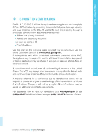 NEW JERSEY DRIVER MANUAL www.njmvc.gov 
171 DRIVER LICENSE SYSTEM 
™™ 6 POINT ID VERIFICATION 
Per N.J.A.C. 13:21-8.2, all New Jersey driver license applicants must complete 
6 Point ID Verification by presenting documents that prove their age, identity, 
and legal presence in the U.S. All applicants must prove identity through a 
prescribed combination of documents that includes: 
• At least one primary document 
• At least one secondary document 
• At least six points of ID 
• Proof of address 
Use the chart on the following pages to select your documents, or use the 
online Document Selector at www.njmvc.gov/6point. 
If discrepancies exist within or between documents presented to the MVC, 
the applicant may be required to provide additional documentation. Any permit 
or license application may be refused if a document appears altered, false or 
otherwise invalid. 
A non-citizen must submit proof of continued legal presence in the United 
States. The MVC may accept other documents proving identity, date of birth 
and continued legal presence. Documents must be provided in English. 
A motorist referred for a conference due to identification issues will be 
required to provide an original or certified copy of his/her civil birth certificate 
if a U.S. citizen. Passports will not be accepted. Non-U.S. citizens may be 
asked for additional identification documents. 
For assistance with 6 Point ID Verification, visit www.njmvc.gov or call 
(888) 486-3339 toll-free in New Jersey or (609) 292-6500 from out of state. 
 