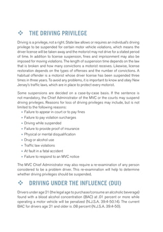 ™™ THE DRIVING PRIVILEGE 
Driving is a privilege, not a right. State law allows or requires an individual’s driving 
privilege to be suspended for certain motor vehicle violations, which means the 
driver license will be taken away and the motorist may not drive for a stated period 
of time. In addition to license suspension, fines and imprisonment may also be 
imposed for moving violations. The length of suspension time depends on the law 
that is broken and how many convictions a motorist receives. Likewise, license 
restoration depends on the types of offenses and the number of convictions. A 
habitual offender is a motorist whose driver license has been suspended three 
times in three years. To avoid any problems, it is important to know and obey New 
Jersey’s traffic laws, which are in place to protect every motorist. 
Some suspensions are decided on a case-by-case basis. If the sentence is 
not mandatory, the Chief Administrator of the MVC or the courts may suspend 
driving privileges. Reasons for loss of driving privileges may include, but is not 
limited to the following reasons: 
• Failure to appear in court or to pay fines 
• Failure to pay violation surcharges 
• Driving while suspended 
• Failure to provide proof of insurance 
• Physical or mental disqualification 
• Drug or alcohol use 
• Traffic law violations 
• At fault in a fatal accident 
• Failure to respond to an MVC notice 
The MVC Chief Administrator may also require a re-examination of any person 
considered to be a problem driver. This re-examination will help to determine 
whether driving privileges should be suspended. 
™™ DRIVING UNDER THE INFLUENCE (DUI) 
Drivers under age 21 (the legal age to purchase/consume an alcoholic beverage) 
found with a blood alcohol concentration (BAC) at .01 percent or more while 
operating a motor vehicle will be penalized (N.J.S.A. 39:4-50.14). The current 
BAC for drivers age 21 and older is .08 percent (N.J.S.A. 39:4-50). 
 