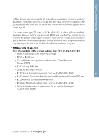 DRIVER PRIVILEGES  PENALTIES 
NEW JERSEY DRIVER MANUAL www.njmvc.gov 
111 
In New Jersey, a person must be 21 to purchase, possess or consume alcoholic 
beverages. Underage drinking is illegal and can have severe consequences for 
young people who drink and for adults who provide alcoholic beverages to those 
under age 21. 
If a driver under age 21 buys or drinks alcohol in a place with an alcoholic 
beverage license, he/she may be fined $500 and lose his/her license for six 
months. If a person under age 21 does not have a driver license, the suspension 
starts when he/she is first eligible to receive a license. Also, the person may be 
required to participate in an alcohol education or treatment program. 
MANDATORY PENALTIES 
First offense/BAC .08% or more but less than .10% (N.J.S.A. 39:4-50) 
• Three-month suspension of driving privilege 
• $250 to $400 fine 
• 12- to 48-hour participation in an Intoxicated Driver Resource 
Center (IDRC) 
• $230 per day IDRC fee 
• Up to 30 days imprisonment 
• $100 Drunk Driving Enforcement Fund fee (N.J.S.A. 39:4-50.8) 
• $100 Alcohol Education, Rehabilitation and Enforcement Fund (AERF) fee 
• $1,000 annual surcharge for three years 
• $75 Safe Neighborhood Services Fund fee (N.J.S.A. 2C:43-3.2) 
• Possible interlock device requirement for six months to one year 
(N.J.S.A. 39:4-50.17) 
 