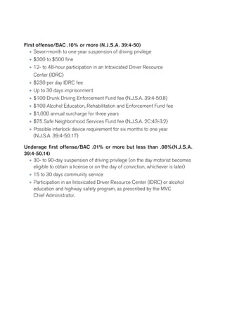 First offense/BAC .10% or more (N.J.S.A. 39:4-50) 
• Seven-month to one-year suspension of driving privilege 
• $300 to $500 fine 
• 12- to 48-hour participation in an Intoxicated Driver Resource 
Center (IDRC) 
• $230 per day IDRC fee 
• Up to 30 days imprisonment 
• $100 Drunk Driving Enforcement Fund fee (N.J.S.A. 39:4-50.8) 
• $100 Alcohol Education, Rehabilitation and Enforcement Fund fee 
• $1,000 annual surcharge for three years 
• $75 Safe Neighborhood Services Fund fee (N.J.S.A. 2C:43-3.2) 
• Possible interlock device requirement for six months to one year 
(N.J.S.A. 39:4-50.17) 
Underage first offense/BAC .01% or more but less than .08%(N.J.S.A. 
39:4-50.14) 
• 30- to 90-day suspension of driving privilege (on the day motorist becomes 
eligible to obtain a license or on the day of conviction, whichever is later) 
• 15 to 30 days community service 
• Participation in an Intoxicated Driver Resource Center (IDRC) or alcohol 
education and highway safety program, as prescribed by the MVC 
Chief Administrator. 
 