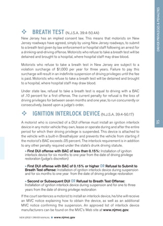 DRIVER PRIVILEGES  PENALTIES 
NEW JERSEY DRIVER MANUAL www.njmvc.gov 
115 
™™ BREATH TEST (N.J.S.A. 39:4-50.4A) 
New Jersey has an implied consent law. This means that motorists on New 
Jersey roadways have agreed, simply by using New Jersey roadways, to submit 
to a breath test given by law enforcement or hospital staff following an arrest for 
a drinking-and-driving offense. Motorists who refuse to take a breath test will be 
detained and brought to a hospital, where hospital staff may draw blood. 
Motorists who refuse to take a breath test in New Jersey are subject to a 
violation surcharge of $1,000 per year for three years. Failure to pay this 
surcharge will result in an indefinite suspension of driving privileges until the fee 
is paid. Motorists who refuse to take a breath test will be detained and brought 
to a hospital, where hospital staff may draw blood. 
Under state law, refusal to take a breath test is equal to driving with a BAC 
of .10 percent for a first offense. The current penalty for refusal is the loss of 
driving privileges for between seven months and one year, to run concurrently or 
consecutively, based upon a judge’s order. 
™™ IGNITION INTERLOCK DEVICE (N.J.S.A. 39:4-50.17) 
A motorist who is convicted of a DUI offense must install an ignition interlock 
device in any motor vehicle they own, lease or operate during and after the entire 
period for which their driving privilege is suspended. This device is attached to 
the vehicle with a built-in Breathalyzer and prevents the vehicle from starting if 
the motorist’s BAC exceeds .05 percent. The interlock requirement is in addition 
to any other penalty required under the state’s drunk driving statute. 
• First DUI offense with BAC of less than 0.15%: Installation of ignition 
interlock device for six months to one year from the date of driving privilege 
restoration (judge’s discretion) 
• First DUI offense with BAC of 0.15% or higher OR Refusal to Submit to 
Breath Test offense: Installation of ignition interlock device during suspension 
and for six months to one year from the date of driving privilege restoration 
• Second or Subsequent DUI OR Refusal to Breath Test Offense: 
Installation of ignition interlock device during suspension and for one to three 
years from the date of driving privilege restoration 
If the court sentences a motorist to install an interlock device, he/she will receive 
an MVC notice explaining how to obtain the device, as well as an additional 
MVC notice confirming the suspension. An approved list of interlock device 
manufacturers can be found on the MVC’s Web site at www.njmvc.gov. 
 