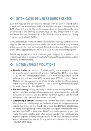 ™™ INTOXICATED DRIVER RESOURCE CENTER 
State law requires that any motorist charged with an alcohol-related traffic 
offense must be detained at an IDRC. Each of New Jersey’s 21 counties has an 
IDRC where first- and third-time offenders are detained. Second-time offenders 
are detained at one of three regional IDRCs. The N.J. Department of Health 
and Senior Services, Division of Addiction Services, and the Intoxicated Driving 
Program coordinates all IDRCs. 
During detention, all offenders attend an alcohol and highway safety education 
program. The center evaluates each offender for an alcohol or drug problem 
and determines the need for treatment. Those deemed in need of treatment are 
referred to an appropriate provider for at least a 16-week treatment program. 
Satisfactory participation in a state-assigned program is a condition for 
re-licensing. Failure to comply will result in further loss of driving privileges and the 
possibility of imprisonment. 
™™ MOTOR VEHICLE VIOLATIONS 
• Unsafe driving: A conviction of unsafe driving that endangers a person 
or property requires payment of a fine of not less than $50 or more than 
$150 for a first offense; not less than $100 or more than $250 for a second 
offense; and not less than $200 or more than $500 for a third offense. 
Motorist may be assessed motor vehicle penalty points if the offense occurs 
within five years of the prior offense. There is also a $250 court surcharge 
for each offense (N.J.S.A. 39:4-97.2). 
• Reckless driving: Driving recklessly in a manner that willfully endangers the 
rights, property or safety of others is punishable by imprisonment of up to 60 
days, or by a fine of not less than $50 or more than $200, or both for a first 
offense (N.J.S.A. 39:4-96). Points are assessed. 
• Abandoning a vehicle: Motorists who abandon their motor vehicles on or 
along limited-access highways for four hours or more without permission are 
subject to a fine of not less than $100 or more than $500 and possible loss 
of driving privileges for up to two years. For subsequent violations the fine is 
not less than $500 or more than $1,000, and the suspension is up to five 
years. The same penalties apply when owners abandon their vehicles on any 
highway or public property without consent for 48 hours or more and when 
owners abandon their vehicles for any period without current license plates 
(N.J.S.A. 39:4-56.5). 
 