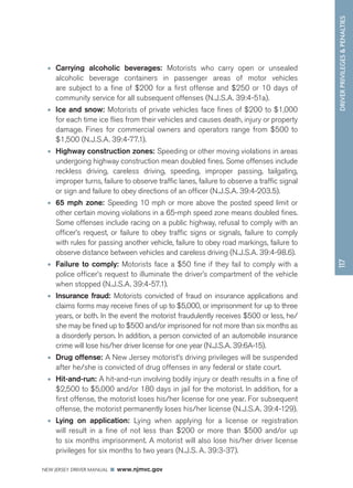 DRIVER PRIVILEGES  PENALTIES 
NEW JERSEY DRIVER MANUAL www.njmvc.gov 
117 
• Carrying alcoholic beverages: Motorists who carry open or unsealed 
alcoholic beverage containers in passenger areas of motor vehicles 
are subject to a fine of $200 for a first offense and $250 or 10 days of 
community service for all subsequent offenses (N.J.S.A. 39:4-51a). 
• Ice and snow: Motorists of private vehicles face fines of $200 to $1,000 
for each time ice flies from their vehicles and causes death, injury or property 
damage. Fines for commercial owners and operators range from $500 to 
$1,500 (N.J.S.A. 39:4-77.1). 
• Highway construction zones: Speeding or other moving violations in areas 
undergoing highway construction mean doubled fines. Some offenses include 
reckless driving, careless driving, speeding, improper passing, tailgating, 
improper turns, failure to observe traffic lanes, failure to observe a traffic signal 
or sign and failure to obey directions of an officer (N.J.S.A. 39:4-203.5). 
• 65 mph zone: Speeding 10 mph or more above the posted speed limit or 
other certain moving violations in a 65-mph speed zone means doubled fines. 
Some offenses include racing on a public highway, refusal to comply with an 
officer’s request, or failure to obey traffic signs or signals, failure to comply 
with rules for passing another vehicle, failure to obey road markings, failure to 
observe distance between vehicles and careless driving (N.J.S.A. 39:4-98.6). 
• Failure to comply: Motorists face a $50 fine if they fail to comply with a 
police officer’s request to illuminate the driver’s compartment of the vehicle 
when stopped (N.J.S.A. 39:4-57.1). 
• Insurance fraud: Motorists convicted of fraud on insurance applications and 
claims forms may receive fines of up to $5,000, or imprisonment for up to three 
years, or both. In the event the motorist fraudulently receives $500 or less, he/ 
she may be fined up to $500 and/or imprisoned for not more than six months as 
a disorderly person. In addition, a person convicted of an automobile insurance 
crime will lose his/her driver license for one year (N.J.S.A. 39:6A-15). 
• Drug offense: A New Jersey motorist’s driving privileges will be suspended 
after he/she is convicted of drug offenses in any federal or state court. 
• Hit-and-run: A hit-and-run involving bodily injury or death results in a fine of 
$2,500 to $5,000 and/or 180 days in jail for the motorist. In addition, for a 
first offense, the motorist loses his/her license for one year. For subsequent 
offense, the motorist permanently loses his/her license (N.J.S.A. 39:4-129). 
• Lying on application: Lying when applying for a license or registration 
will result in a fine of not less than $200 or more than $500 and/or up 
to six months imprisonment. A motorist will also lose his/her driver license 
privileges for six months to two years (N.J.S. A. 39:3-37). 
 