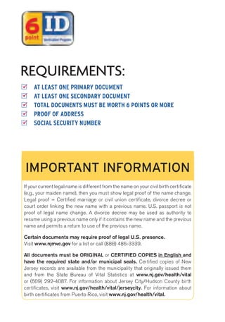 REQUIREMENTS: 
AT LEAST ONE PRIMARY DOCUMENT 
AT LEAST ONE SECONDARY DOCUMENT 
TOTAL DOCUMENTS MUST BE WORTH 6 POINTS OR MORE 
PROOF OF ADDRESS 
SOCIAL SECURITY NUMBER 
IMPORTANT INFORMATION 
If your current legal name is different from the name on your civil birth certificate 
(e.g., your maiden name), then you must show legal proof of the name change. 
Legal proof = Certified marriage or civil union certificate, divorce decree or 
court order linking the new name with a previous name. U.S. passport is not 
proof of legal name change. A divorce decree may be used as authority to 
resume using a previous name only if it contains the new name and the previous 
name and permits a return to use of the previous name. 
Certain documents may require proof of legal U.S. presence. 
Visit www.njmvc.gov for a list or call (888) 486-3339. 
All documents must be ORIGINAL or CERTIFIED COPIES in English and 
have the required state and/or municipal seals. Certified copies of New 
Jersey records are available from the municipality that originally issued them 
and from the State Bureau of Vital Statistics at www.nj.gov/health/vital 
or (609) 292-4087. For information about Jersey City/Hudson County birth 
certificates, visit www.nj.gov/health/vital/jerseycity. For information about 
birth certificates from Puerto Rico, visit www.nj.gov/health/vital. 
 