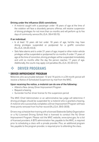 Driving under the influence (DUI) convictions: 
• A motorist caught with a passenger under 18 years of age at the time of 
the violation will face a disorderly persons offense, will receive suspension 
of driving privileges for not more than six months and will perform up to five 
days of community service (N.J.S.A. 39:4-50.15). 
If an individual: 
• Is at least 13 years old but under 18 years of age, he/she may have 
driving privileges suspended or postponed for a graffiti conviction 
(N.J.S.A. 2A:4A-43.3). 
• Sets false alarms and is under 21 years of age, moped or other motor vehicle 
privileges will be suspended or postponed for six months. If under 17 years of 
age at the time of conviction, driving privileges will be suspended immediately 
and until six months after the day the person reaches 17 years of age. 
Additionally, the courts may apply civil penalties (N.J.S.A. 2C:33-3.1). 
™™ DRIVER PROGRAMS 
DRIVER IMPROVEMENT PROGRAM 
Motorists who accumulate between 12 and 14 points in a 24-month period will 
receive a Notice of Scheduled Suspension by mail from the MVC. 
Upon receiving the notice, a motorist can do one of the following: 
• Attend a New Jersey Driver Improvement Program 
• Request a hearing 
• Surrender his/her driver license for the suspension period 
The MVC Chief Administrator or an administrative law judge will determine if 
driving privileges should be suspended for a motorist who is granted a hearing. 
A motorist who successfully completes a Driver Improvement Program will have 
three points removed from his/her record (N.J.S.A. 39:5-30.9). 
Drivers may schedule their training with a licensed Statewide Safety Organization 
or a NJ Licensed Driving School that is licensed to conduct the NJ Driver 
Improvement Program. Please visit the MVC website, www.njmvc.gov, for a list 
of licensed providers. A $75 administration fee, payable to the MVC, is required 
prior to scheduling a class with a private provider. Plus, an additional program 
fee, payable to the program provider, is required prior to attending the class. 
 