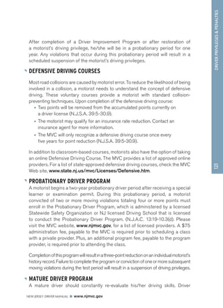 DRIVER PRIVILEGES  PENALTIES 
NEW JERSEY DRIVER MANUAL www.njmvc.gov 
121 
After completion of a Driver Improvement Program or after restoration of 
a motorist’s driving privilege, he/she will be in a probationary period for one 
year. Any violations that occur during this probationary period will result in a 
scheduled suspension of the motorist’s driving privileges. 
DEFENSIVE DRIVING COURSES 
Most road collisions are caused by motorist error. To reduce the likelihood of being 
involved in a collision, a motorist needs to understand the concept of defensive 
driving. These voluntary courses provide a motorist with standard collision-preventing 
techniques. Upon completion of the defensive driving course: 
• Two points will be removed from the accumulated points currently on 
a driver license (N.J.S.A. 39:5-30.9). 
• The motorist may qualify for an insurance rate reduction. Contact an 
insurance agent for more information. 
• The MVC will only recognize a defensive driving course once every 
five years for point reduction (N.J.S.A. 39:5-30.9). 
In addition to classroom-based courses, motorists also have the option of taking 
an online Defensive Driving Course. The MVC provides a list of approved online 
providers. For a list of state-approved defensive driving courses, check the MVC 
Web site, www.state.nj.us/mvc/Licenses/Defensive.htm. 
PROBATIONARY DRIVER PROGRAM 
A motorist begins a two-year probationary driver period after receiving a special 
learner or examination permit. During this probationary period, a motorist 
convicted of two or more moving violations totaling four or more points must 
enroll in the Probationary Driver Program, which is administered by a licensed 
Statewide Safety Organization or NJ licensed Driving School that is licensed 
to conduct the Probationary Driver Program. (N.J.A.C. 13:19-10.3(d). Please 
visit the MVC website, www.njmvc.gov, for a list of licensed providers. A $75 
administration fee, payable to the MVC is required prior to scheduling a class 
with a private provider. Plus, an additional program fee, payable to the program 
provider, is required prior to attending the class. 
Completion of this program will result in a three-point reduction on an individual motorist’s 
history record. Failure to complete the program or conviction of one or more subsequent 
moving violations during the test period will result in a suspension of driving privileges. 
MATURE DRIVER PROGRAM 
A mature driver should constantly re-evaluate his/her driving skills. Driver 
 