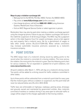 DRIVER PRIVILEGES  PENALTIES 
NEW JERSEY DRIVER MANUAL www.njmvc.gov 
123 
Ways to pay a violation surcharge bill: 
• Mail payment to NJ-MVVS, P.O. Box 4850, Trenton, NJ 08650-4850. 
• Pay online at www.NJSurcharge.com (online services). 
• Use charge-by-phone: call toll free (888) 651-9999 (using American 
Express, MasterCard, Visa or Discover). 
• Visit an MVC Regional Service Center or select agencies in person. 
Restoration fees may also be paid when making a violation surcharge payment 
using the charge-by-phone. Failure to pay any violation surcharges will result in 
the indefinite suspension of all driving privileges. The MVC may file a judgment 
action in the state Superior Court for unpaid surcharges, secure a lien against 
any real property that a motorist owns, file for a garnishment of wages or 
take other similar actions (N.J.S.A.17:29A-35). Motor vehicle convictions 
may increase automobile insurance premiums assessed by a motorist’s 
insurance company. 
™™ POINT SYSTEM 
The MVC keeps track of a motorist’s driving record by adding points to the 
record when the motorist is convicted of a moving violation. The more serious 
the violation, the more points the motorist is given. See the following point chart 
for various violations. For an expanded or updated list of point violations, visit 
www.njcourtsonline.com. 
All point violations after March 1, 1974, will stay on a motorist’s driving record. 
Two points will be added to a driving record for traffic violations committed in 
other states. 
Up to three points will be subtracted from a motorist’s point total for every year 
that the motorist goes without a violation or suspension, but the point total will 
never be reduced below zero (N.J.S.A. 39:5-30.9). 
Traffic laws are enforceable on highways, roadways, parking areas, driveways 
and grounds owned and maintained by government entities. Also, motorists 
convicted of reckless or careless driving in any area open to vehicular traffic or 
usage will be subject to the charges applicable to that moving violation. 
 