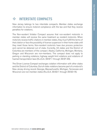 DRIVER PRIVILEGES  PENALTIES 
NEW JERSEY DRIVER MANUAL www.njmvc.gov 
127 
™™ INTERSTATE COMPACTS 
New Jersey belongs to two interstate compacts. Member states exchange 
information to ensure motorist compliance with the law and that they receive 
penalties for violations. 
The Non-resident Violator Compact assures that non-resident motorists in 
member states will receive the same treatment as resident motorists. When 
motorists receive traffic citations in member states, they must fulfill the terms of 
that citation or face the possibility of license suspension in their home state until 
they meet those terms. Non-resident motorists have due process protection 
and cannot be detained out of state. Currently, 44 states and the District of 
Columbia are members of the compact. Alaska, California, Michigan, Montana, 
Oregon and Wisconsin are non-members. The compact does not apply to 
parking or standing violations, highway weight limit violations and violations of 
hazmat transportation laws (N.J.S.A. 39:5F-1 through 39:5F-30). 
The Driver License Compact exchanges violation information with other states 
and the District of Columbia. Out-of-state violations become part of a motorist’s 
New Jersey driving record. Georgia, Massachusetts, Michigan, Tennessee and 
Wisconsin are non-member states (N.J.S.A. 39:5D-1 through 39:5D-14). 
 