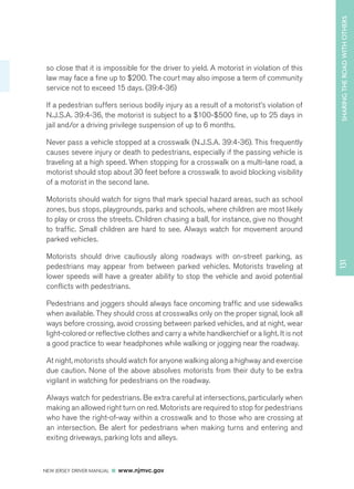 SHARING THE ROAD WITH OTHERS 
NEW JERSEY DRIVER MANUAL www.njmvc.gov 
131 
so close that it is impossible for the driver to yield. A motorist in violation of this 
law may face a fine up to $200. The court may also impose a term of community 
service not to exceed 15 days. (39:4-36) 
If a pedestrian suffers serious bodily injury as a result of a motorist’s violation of 
N.J.S.A. 39:4-36, the motorist is subject to a $100-$500 fine, up to 25 days in 
jail and/or a driving privilege suspension of up to 6 months. 
Never pass a vehicle stopped at a crosswalk (N.J.S.A. 39:4-36). This frequently 
causes severe injury or death to pedestrians, especially if the passing vehicle is 
traveling at a high speed. When stopping for a crosswalk on a multi-lane road, a 
motorist should stop about 30 feet before a crosswalk to avoid blocking visibility 
of a motorist in the second lane. 
Motorists should watch for signs that mark special hazard areas, such as school 
zones, bus stops, playgrounds, parks and schools, where children are most likely 
to play or cross the streets. Children chasing a ball, for instance, give no thought 
to traffic. Small children are hard to see. Always watch for movement around 
parked vehicles. 
Motorists should drive cautiously along roadways with on-street parking, as 
pedestrians may appear from between parked vehicles. Motorists traveling at 
lower speeds will have a greater ability to stop the vehicle and avoid potential 
conflicts with pedestrians. 
Pedestrians and joggers should always face oncoming traffic and use sidewalks 
when available. They should cross at crosswalks only on the proper signal, look all 
ways before crossing, avoid crossing between parked vehicles, and at night, wear 
light-colored or reflective clothes and carry a white handkerchief or a light. It is not 
a good practice to wear headphones while walking or jogging near the roadway. 
At night, motorists should watch for anyone walking along a highway and exercise 
due caution. None of the above absolves motorists from their duty to be extra 
vigilant in watching for pedestrians on the roadway. 
Always watch for pedestrians. Be extra careful at intersections, particularly when 
making an allowed right turn on red. Motorists are required to stop for pedestrians 
who have the right-of-way within a crosswalk and to those who are crossing at 
an intersection. Be alert for pedestrians when making turns and entering and 
exiting driveways, parking lots and alleys. 
 