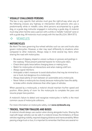 VISUALLY CHALLENGED PERSONS 
The law is very specific that vehicles must give the right-of-way when any of 
the following crosses any highway or intersection: blind persons who use a 
predominantly white or metallic cane, blind persons accompanied by a guide 
dog, or a guide dog instructor engaged in instructing a guide dog. A motorist 
must stop when he/she sees a person with a white or metallic “colored” cane or 
with a guide dog. All motorists must comply with this law (N.J.S.A. 39:4-37.1). 
™™ VEHICLES 
MOTORCYCLES 
Be Alert! The laws governing four-wheel vehicles such as cars and trucks also 
govern motorcycles. However, a rider may react differently to situations when 
compared to other motorists. Always keep in mind several key items when 
sharing the road with motorcycles: 
• Be aware of slippery, sloped or uneven surfaces or grooves and gratings in 
the roadway. These present potential hazards for motorcycle riders. 
• Check blind spots twice before changing lanes or making turns. 
• Watch for motorcycles at intersections and when making a left turn. 
• Always signal intentions 
• Anticipate a rider’s maneuver to avoid obstructions that may be minimal to a 
car or truck, but dangerous to a motorcycle. 
• Always leave plenty of room between an automobile and a motorcycle. 
• Never follow a motorcycle too closely because motorcycles have the ability 
to brake within shorter distances than other types of vehicles. 
When passed by a motorcycle, a motorist should maintain his/her speed and 
position. Allow plenty of room for the motorcycle to complete the pass and 
resume proper lane position. 
A motorist’s failure to detect and recognize motorcycles in traffic is the most 
common cause of motorcycle collisions. 
For more information on motorcycle safety, visit www.njridesafe.org. 
TRUCKS, TRACTOR-TRAILERS AND BUSES 
A motorist should always use caution when driving alongside trucks. Sharing the 
road with larger vehicles can be safe if a motorist knows the limitations of these 
vehicles regarding visibility, required stopping distance and maneuverability. When 
passing a large truck or bus, it is important to remember that there are several no- 
 
