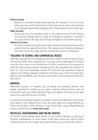 Front no-zone 
• Maintain a consistent speed when passing. Do not pull in front of a truck 
when passing until the whole front of the truck can be seen in the rearview 
mirror. Always signal before changing lanes. Never pass a truck on the right. 
Side no-zone 
• Drive away from the long blind spots on the sides of trucks. If the motorist 
must quickly change lanes or make an emergency maneuver, a vehicle in 
this area will be in the way. Do not linger alongside a truck when passing. 
Head-on no-zone 
• A motorist should bear right when a large vehicle is traveling toward his/her 
vehicle from the opposite direction. This reduces wind turbulence between 
the motorist and the larger vehicle, and possibly prevents a sideswipe. 
YIELDING TO SCHOOL AND COMMERCIAL BUSES 
State law requires all non-emergency vehicles to yield the right-of-way to buses 
re-entering traffic after dropping off or picking up bus passengers. However, 
once the bus is back in the normal flow of traffic, motorists are not required to 
yield the right-of-way to buses changing lanes. Bus operators are required to 
drive in a safe and responsible manner. The yield law was enacted to improve 
safety on the state’s roadways. Violations of this law carry a fine of not less than 
$50 or more than $200, up to 15 days in jail or both a fine and a jail term (N.J.S.A. 
39:4-87.1). 
MOPEDS 
Motorized bicycles, or mopeds, are low-speed, two-wheeled vehicles with 
pedals, intended for limited use on public roadways. Moped drivers may not 
exceed 25 mph, must follow all traffic signs and signals and drive on the right 
side of the road with the flow of traffic. 
A motorist should always be alert for mopeds, which are smaller than motorcycles 
and harder to see. Moped drivers have the same rights and responsibilities as 
those driving other motor vehicles. A copy of the New Jersey Moped Manual 
may be viewed online at www.njmvc.gov. 
BICYCLES, SKATEBOARDS AND INLINE SKATES 
A motorist should always leave plenty of room when following or passing a 
bicyclist, skateboarder or inline skater. Under New Jersey law, each of these 
individuals has the same rights and responsibilities as a moving motor vehicle. 
 
