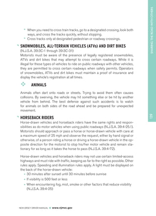SHARING THE ROAD WITH OTHERS 
NEW JERSEY DRIVER MANUAL www.njmvc.gov 
139 
•• When you need to cross train tracks, go to a designated crossing, look both 
ways, and cross the tracks quickly, without stopping. 
•• Cross tracks only at designated pedestrian or roadway crossings. 
SNOWMOBILES, ALL-TERRAIN VEHICLES (ATVs) AND DIRT BIKES 
(N.J.S.A. 39:3C-1 through 39:3C-31) 
Motorists must be aware of the presence of legally registered snowmobiles, 
ATVs and dirt bikes that may attempt to cross certain roadways. While it is 
illegal for these types of vehicles to ride on public roadways with other vehicles, 
they are permitted to cross certain roadways when safety permits. Operators 
of snowmobiles, ATVs and dirt bikes must maintain a proof of insurance and 
display the vehicle’s registration at all times. 
™™ ANIMALS 
Animals often dart onto roads or streets. Trying to avoid them often causes 
collisions. By swerving, the vehicle may hit something else or be hit by another 
vehicle from behind. The best defense against such accidents is to watch 
for animals on both sides of the road ahead and be prepared for unexpected 
movement. 
HORSEBACK RIDERS 
Horse-drawn vehicles and horseback riders have the same rights and respon-sibilities 
as do motor vehicles when using public roadways (N.J.S.A. 39:4-25.1). 
Motorists should approach or pass a horse or horse-drawn vehicle with care at 
a maximum speed of 25 mph and observe the request, either by hand signal or 
otherwise, of a person riding a horse or driving a horse-drawn vehicle in the op-posite 
direction for the motorist to stop his/her motor vehicle and remain sta-tionary 
for as long as it takes the horse to pass (N.J.S.A. 39:4-72). 
Horse-drawn vehicles and horseback riders may not use certain limited-access 
highways and must ride with traffic, keeping as far to the right as possible. Other 
rules apply. Speeding and illumination rules apply. A light must be displayed on 
the back of the horse-drawn vehicle: 
• 30 minutes after sunset until 30 minutes before sunrise 
• If visibility is 500 feet or less 
• When encountering fog, mist, smoke or other factors that reduce visibility 
(N.J.S.A. 39:4-25) 
 