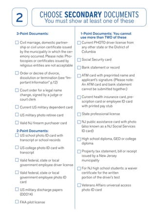 2 CHOOSE SECONDARY DOCUMENTS 
You must show at least one of these 
3-Point Documents: 
Civil marriage, domestic partner-ship 
or civil union certificate issued 
by the municipality in which the cer-emony 
occurred. Please note: Pho-tocopies 
or certificates issued by 
religious entities are not acceptable 
Order or decree of divorce, 
dissolution or termination (see “Im-portant 
Information” p.12) 
Court order for a legal name 
change, signed by a judge or 
court clerk 
Current US military dependent card 
US military photo retiree card 
Valid NJ firearm purchaser card 
2-Point Documents: 
US school photo ID card with 
transcript or school records 
US college photo ID card with 
transcript 
Valid federal, state or local 
government employee driver license 
Valid federal, state or local 
government employee photo ID 
card 
US military discharge papers 
(DD214) 
FAA pilot license 
1-Point Documents: You cannot 
use more than TWO of these 
Current PHOTO driver license from 
any other state or the District of 
Columbia 
Social Security card 
Bank statement or record 
ATM card with preprinted name and 
applicant’s signature. (Please note: 
An ATM card and bank statement 
cannot be submitted together.) 
Current health insurance card, pre-scription 
card or employee ID card 
with printed pay stub 
State professional license 
NJ public assistance card with photo 
(also known as a NJ Social Services 
ID card) 
High school diploma, GED or college 
diploma 
Property tax statement, bill or receipt 
issued by a New Jersey 
municipality 
For NJ high school students: a waiver 
certificate for the written 
portion of the driver’s test 
Veterans Affairs universal access 
photo ID card 
 