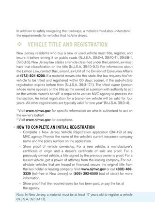 In addition to safely navigating the roadways, a motorist must also understand 
the requirements for vehicles that he/she drives. 
™™ VEHICLE TITLE AND REGISTRATION 
New Jersey residents who buy a new or used vehicle must title, register, and 
insure it before driving it on public roads (N.J.S.A. 39:3-4, 39:10-11, 39:6B-1, 
39:6B-2). New Jersey law states a vehicle classified under the Lemon Law must 
have that classification on the title (N.J.S.A. 39:10-9.3). For information about 
the Lemon Law, contact the Lemon Law Unit of the Division of Consumer Affairs 
at (973) 504-6200. If a motorist moves into this state, the law requires his/her 
vehicle to be titled and registered within 60 days; sooner, if the out-of-state 
registration expires before then (N.J.S.A. 39:3-17.1). The titled owner (person 
whose name appears on the title as the owner) or a person with authority to act 
on the vehicle owner’s behalf1 is required to visit an MVC agency to process the 
transaction. An initial registration for a brand-new vehicle will be valid for four 
years. All other registrations are typically valid for one year2 (N.J.S.A. 39:3-4). 
1 Visit www.njmvc.gov for specific information on who is authorized to act on 
the owner’s behalf. 
2 Visit www.njmvc.gov for exceptions. 
HOW TO COMPLETE AN INITIAL REGISTRATION 
• Complete a New Jersey Vehicle Registration application (BA-49) at any 
MVC agency. Provide the name of the vehicle’s current insurance company 
name and the policy number on the application. 
• Show proof of vehicle ownership. For a new vehicle, a manufacturer’s 
certificate of origin and a dealer’s certificate of sale are proof. For a 
previously owned vehicle, a title signed by the previous owner is proof. For a 
leased vehicle, get a power of attorney from the leasing company. For out-of- 
state vehicles that are leased or financed, secure the original title from 
the lien holder or leasing company. Visit www.njmvc.gov or call (888) 486- 
3339 (toll-free in New Jersey) or (609) 292-6500 (out of state) for more 
information. 
• Show proof that the required sales tax has been paid, or pay the tax at 
the agency. 
Note: In New Jersey, a motorist must be at least 17 years old to register a vehicle 
(N.J.S.A. 39:10-11.1). 
 