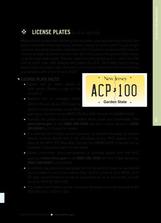 ™™ LICENSE PLATES (N.J.S.A. 39:3-33) 
Motorists will receive two matching license plates upon registering a vehicle. One 
plate is provided when registering a trailer, moped or motorcycle. For passenger 
vehicles, one plate should be attached to the front of the vehicle and the other to 
the rear at least 12 inches but less than 48 inches above the ground. Both plates 
must be clean and visible. The rear plate must be lighted so it is visible from 50 
feet at night, even with reflectorized plates (N.J.S.A. 39:3-48b). Using license 
plate covers or holders that obscure or conceal any lettering on the license plate 
is a violation, with a fine of up to $100. 
LICENSE PLATE FACTS 
• Report lost or stolen plates to 
local police. Retain a copy of the 
complaint. 
• Replace lost or damaged plates 
Garden State 
within 24 hours at any MVC agency, 
and turn in the old plates at any MVC 
agency or mail them to the MVC, P.O. Box 403, Trenton, NJ 08666-0403. 
• Transfer the plates to your new vehicle. Most plates are transferable. Visit 
www.njmvc.gov or call (888) 486-3339 (toll-free in New Jersey) or (609) 
292-6500 (out of state) for details. 
• If a motorist sells his/her vehicle and does not transfer the plates to another 
vehicle, he/she should turn in the old plates at any MVC agency or mail 
them to the MVC, P.O. Box 403, Trenton, NJ 08666-0403. A receipt will be 
provided. It should be kept in a safe place. 
• Obtain information about personalized or specialty plates from any MVC 
agency at www.njmvc.gov or call (888) 486-3339 (toll-free in New Jersey) or 
(609) 292-6500 (out of state). 
• A motorist may place only valid plates on his/her vehicle. Forged or counterfeit 
license plates on any motor vehicle may result in a fine of up to $500, up to 
60 days imprisonment or a license suspension of up to six months, or both 
(N.J.S.A. 39:3-33, 39:3-38). 
• If a motorist terminates vehicle insurance, the plates must be returned to the 
MVC (N.J.A.C. 13:21-5.10b). 
143 VEHICLE INFORMATION 
NEW JERSEY DRIVER MANUAL www.njmvc.gov 
 