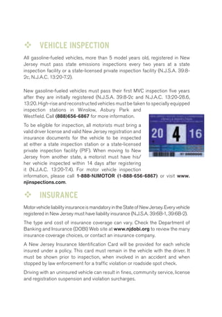 ™™ VEHICLE INSPECTION 
All gasoline-fueled vehicles, more than 5 model years old, registered in New 
Jersey must pass state emissions inspections every two years at a state 
inspection facility or a state-licensed private inspection facility (N.J.S.A. 39:8- 
2c, N.J.A.C. 13:20-7.2). 
New gasoline-fueled vehicles must pass their first MVC inspection five years 
after they are initially registered (N.J.S.A. 39:8-2c and N.J.A.C. 13:20-28.6, 
13:20. High-rise and reconstructed vehicles must be taken to specially equipped 
inspection stations in Winslow, Asbury Park and 
Westfield. Call (888)656-6867 for more information. 
To be eligible for inspection, all motorists must bring a 
valid driver license and valid New Jersey registration and 
insurance documents for the vehicle to be inspected 
at either a state inspection station or a state-licensed 
private inspection facility (PIF). When moving to New 
Jersey from another state, a motorist must have his/ 
her vehicle inspected within 14 days after registering 
it (N.J.A.C. 13:20-7.4). For motor vehicle inspection 
information, please call 1-888-NJMOTOR (1-888-656-6867) or visit www. 
njinspections.com. 
™™ INSURANCE 
Motor vehicle liability insurance is mandatory in the State of New Jersey. Every vehicle 
registered in New Jersey must have liability insurance (N.J.S.A. 39:6B-1, 39:6B-2). 
The type and cost of insurance coverage can vary. Check the Department of 
Banking and Insurance (DOBI) Web site at www.njdobi.org to review the many 
insurance coverage choices, or contact an insurance company. 
A New Jersey Insurance Identification Card will be provided for each vehicle 
insured under a policy. This card must remain in the vehicle with the driver. It 
must be shown prior to inspection, when involved in an accident and when 
stopped by law enforcement for a traffic violation or roadside spot check. 
Driving with an uninsured vehicle can result in fines, community service, license 
and registration suspension and violation surcharges. 
 