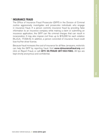 145 VEHICLE INFORMATION 
INSURANCE FRAUD 
The Office of Insurance Fraud Prosecutor (OIFP) in the Division of Criminal 
Justice aggressively investigates and prosecutes individuals who engage 
in insurance fraud. If a person commits insurance fraud by providing false 
information to an insurance company while making a claim or submitting an 
insurance application, the OIFP can file criminal charges that can result in 
incarceration. It may also impose civil fines up to $15,000 for each violation 
(N.J.S.A. 17:33A-5). In addition, a person convicted of insurance fraud could 
lose his/her driver license. 
Because fraud increases the cost of insurance for all New Jerseyans, motorists 
can help the OIFP by reporting fraud. Visit www.njinsurancefraud.org and 
click on Report Fraud, or call (877) 55-FRAUD (877-553-7283). All tips are 
kept strictly anonymous and confidential. 
NEW JERSEY DRIVER MANUAL www.njmvc.gov 
 
