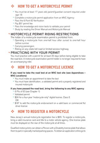 ™™ HOW TO GET A MOTORCYCLE PERMIT 
•• You must be at least 17 years old; parent/guardian consent required under 
age 18 
•• Complete a motorcycle permit application from an MVC Agency 
•• Pass the 6 Point ID Verification 
•• Pay $5* permit fee 
•• Pass the knowledge and vision tests to validate your permit 
•• Study by reading the Driver Manual and Motorcycle Manual 
MOTORCYCLE PERMIT RIDING RESTRICTIONS 
The holder of a motorcycle examination permit is prohibited from: 
•• Operating a motorcycle from one-half hour after sunset to one-half hour 
before sunrise 
•• Carrying passengers 
•• Riding on any state toll road or limited-access highway 
PRACTICING WITH YOUR PERMIT 
You must practice with a permit for at least 20 days before being eligible to take 
the road test. A motorcycle examination permit holder is no longer required to have 
an accompanying rider. 
™™ HOW TO GET A MOTORCYCLE LICENSE 
If you need to take the road test at an MVC test site (see Appendices – 
MVC Locations) 
•• You must make an appointment to take the test 
•• You must have identification, a validated permit and a properly registered and 
insured motorcycle 
If you have passed the road test, bring the following to any MVC agency 
•• 6 Pts of ID (see Chapter 1) 
•• Validated permit 
•• $24 for a four-year “motorcycle-only” digital license, Class E 
OR 
•• $18* to add the motorcycle endorsement on a valid basic or commercial NJ 
driver license 
™™ HOW TO REGISTER A MOTORCYCLE 
New Jersey’s annual motorcycle registration fee is $65. To register a motorcycle, 
bring a valid insurance card and title to a motor vehicle agency. One license plate 
must be displayed on the rear of the motorcycle at all times. 
Qualified motorcyclists can obtain a Person with a Disability license plate that allows 
them to park in specially marked parking spaces. To obtain an application online go to 
 