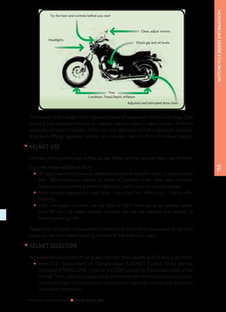 NEW JERSEY DRIVER MANUAL www.njmvc.gov 
155 MOTORCYCLE RIDERS INFORMATION 
Tires 
Condition, Tread Depth, Inflation 
Clean, adjust mirrors 
Check gas and oil levels 
Adjusted and lubricated drive chain 
Try the horn and controls before you start 
Headlights 
The helmet is the single most important piece of equipment riders must wear. One 
of every five reported motorcycle crashes involves head or neck injuries. A helmet 
improves survival in crashes. Make sure the approved helmet is fastened securely. 
A properly fitting, approved helmet can increase rider comfort and reduce fatigue. 
HELMET USE 
Helmets are required by law in New Jersey. Riders who do not wear them can be fined. 
Consider these additional facts: 
• An approved helmet ensures adequate peripheral vision for riders. A study of more 
than 900 motorcycle crashes, in which 40 percent of the riders wore helmets, 
found no cases where a helmet impaired a rider’s vision or masked danger. 
• Most crashes happen on short trips – less than five miles long – shortly after 
starting. 
• Even low-speed crashes can be fatal. In fact, most occur at speeds slower 
than 30 mph. At these speeds, helmets can cut the number and severity of 
head injuries by half. 
Regardless of speed, riders without helmets are three times more likely to die from 
head injuries than riders wearing helmets at the time of a crash. 
HELMET SELECTION 
Approved helmets come in three types: one-half, three-quarter and full face. Each must: 
• Meet U.S. Department of Transportation (USDOT) Federal Motor Vehicle 
Standard (FMVSS) 218. Look for the DOT symbol on the outside back of the 
helmet. Then, look for a label inside the helmet with the manufacturer’s name, 
month and year of manufacture, construction materials, model, size and other 
important information. 
 