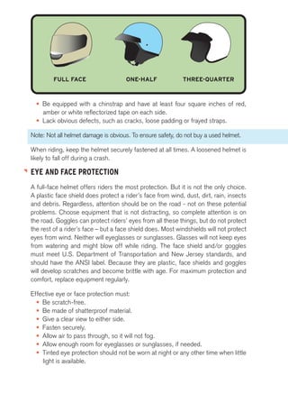 FULL FACE ONE-HALF THREE-QUARTER 
• Be equipped with a chinstrap and have at least four square inches of red, 
amber or white reflectorized tape on each side. 
• Lack obvious defects, such as cracks, loose padding or frayed straps. 
Note: Not all helmet damage is obvious. To ensure safety, do not buy a used helmet. 
When riding, keep the helmet securely fastened at all times. A loosened helmet is 
likely to fall off during a crash. 
EYE AND FACE PROTECTION 
A full-face helmet offers riders the most protection. But it is not the only choice. 
A plastic face shield does protect a rider’s face from wind, dust, dirt, rain, insects 
and debris. Regardless, attention should be on the road - not on these potential 
problems. Choose equipment that is not distracting, so complete attention is on 
the road. Goggles can protect riders’ eyes from all these things, but do not protect 
the rest of a rider’s face – but a face shield does. Most windshields will not protect 
eyes from wind. Neither will eyeglasses or sunglasses. Glasses will not keep eyes 
from watering and might blow off while riding. The face shield and/or goggles 
must meet U.S. Department of Transportation and New Jersey standards, and 
should have the ANSI label. Because they are plastic, face shields and goggles 
will develop scratches and become brittle with age. For maximum protection and 
comfort, replace equipment regularly. 
Effective eye or face protection must: 
• Be scratch-free. 
• Be made of shatterproof material. 
• Give a clear view to either side. 
• Fasten securely. 
• Allow air to pass through, so it will not fog. 
• Allow enough room for eyeglasses or sunglasses, if needed. 
• Tinted eye protection should not be worn at night or any other time when little 
light is available. 
 