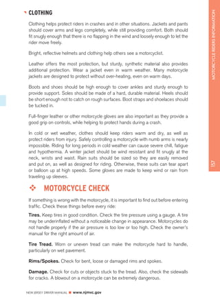 NEW JERSEY DRIVER MANUAL www.njmvc.gov 
157 MOTORCYCLE RIDERS INFORMATION 
CLOTHING 
Clothing helps protect riders in crashes and in other situations. Jackets and pants 
should cover arms and legs completely, while still providing comfort. Both should 
fit snugly enough that there is no flapping in the wind and loosely enough to let the 
rider move freely. 
Bright, reflective helmets and clothing help others see a motorcyclist. 
Leather offers the most protection, but sturdy, synthetic material also provides 
additional protection. Wear a jacket even in warm weather. Many motorcycle 
jackets are designed to protect without over-heating, even on warm days. 
Boots and shoes should be high enough to cover ankles and sturdy enough to 
provide support. Soles should be made of a hard, durable material. Heels should 
be short enough not to catch on rough surfaces. Boot straps and shoelaces should 
be tucked in. 
Full-finger leather or other motorcycle gloves are also important as they provide a 
good grip on controls, while helping to protect hands during a crash. 
In cold or wet weather, clothes should keep riders warm and dry, as well as 
protect riders from injury. Safely controlling a motorcycle with numb arms is nearly 
impossible. Riding for long periods in cold weather can cause severe chill, fatigue 
and hypothermia. A winter jacket should be wind resistant and fit snugly at the 
neck, wrists and waist. Rain suits should be sized so they are easily removed 
and put on, as well as designed for riding. Otherwise, these suits can tear apart 
or balloon up at high speeds. Some gloves are made to keep wind or rain from 
traveling up sleeves. 
™™ MOTORCYCLE CHECK 
If something is wrong with the motorcycle, it is important to find out before entering 
traffic. Check these things before every ride: 
Tires. Keep tires in good condition. Check the tire pressure using a gauge. A tire 
may be underinflated without a noticeable change in appearance. Motorcycles do 
not handle properly if the air pressure is too low or too high. Check the owner’s 
manual for the right amount of air. 
Tire Tread. Worn or uneven tread can make the motorcycle hard to handle, 
particularly on wet pavement. 
Rims/Spokes. Check for bent, loose or damaged rims and spokes. 
Damage. Check for cuts or objects stuck to the tread. Also, check the sidewalls 
for cracks. A blowout on a motorcycle can be extremely dangerous. 
 