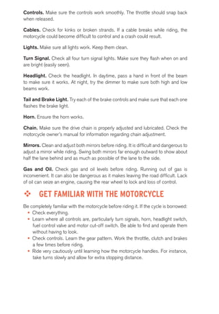 Controls. Make sure the controls work smoothly. The throttle should snap back 
when released. 
Cables. Check for kinks or broken strands. If a cable breaks while riding, the 
motorcycle could become difficult to control and a crash could result. 
Lights. Make sure all lights work. Keep them clean. 
Turn Signal. Check all four turn signal lights. Make sure they flash when on and 
are bright (easily seen). 
Headlight. Check the headlight. In daytime, pass a hand in front of the beam 
to make sure it works. At night, try the dimmer to make sure both high and low 
beams work. 
Tail and Brake Light. Try each of the brake controls and make sure that each one 
flashes the brake light. 
Horn. Ensure the horn works. 
Chain. Make sure the drive chain is properly adjusted and lubricated. Check the 
motorcycle owner’s manual for information regarding chain adjustment. 
Mirrors. Clean and adjust both mirrors before riding. It is difficult and dangerous to 
adjust a mirror while riding. Swing both mirrors far enough outward to show about 
half the lane behind and as much as possible of the lane to the side. 
Gas and Oil. Check gas and oil levels before riding. Running out of gas is 
inconvenient. It can also be dangerous as it makes leaving the road difficult. Lack 
of oil can seize an engine, causing the rear wheel to lock and loss of control. 
™™ GET FAMILIAR WITH THE MOTORCYCLE 
Be completely familiar with the motorcycle before riding it. If the cycle is borrowed: 
• Check everything. 
• Learn where all controls are, particularly turn signals, horn, headlight switch, 
fuel control valve and motor cut-off switch. Be able to find and operate them 
without having to look. 
• Check controls. Learn the gear pattern. Work the throttle, clutch and brakes 
a few times before riding. 
• Ride very cautiously until learning how the motorcycle handles. For instance, 
take turns slowly and allow for extra stopping distance. 
 