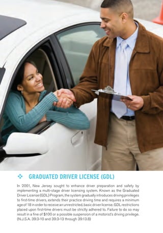 ™™ GRADUATED DRIVER LICENSE (GDL) 
In 2001, New Jersey sought to enhance driver preparation and safety by 
implementing a multi-stage driver licensing system. Known as the Graduated 
Driver License (GDL) Program, the system gradually introduces driving privileges 
to first-time drivers, extends their practice driving time and requires a minimum 
age of 18 in order to receive an unrestricted, basic driver license. GDL restrictions 
placed upon first-time drivers must be strictly adhered to. Failure to do so may 
result in a fine of $100 or a possible suspension of a motorist’s driving privilege. 
(N.J.S.A. 39:3-10 and 39:3-13 through 39:13.8) 
 