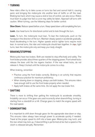TURNING 
New riders often try to take curves or turns too fast and cannot hold it, causing 
panic and bringing the motorcycle into another lane of traffic or off the road. 
Braking too hard, which may cause a skid or loss of control, can also occur. Riders 
must learn to judge how fast a curve may safely be taken. Approach all turns with 
caution. When turning, use the following steps for better control: 
Slow Down. Reduce speed before a turn. Keep speed down until completing the turn. 
Look. Use head turns for directional control and to look through the turn. 
Lean. To turn, the motorcycle must lean. To lean the motorcycle, push on the 
handgrip in the direction of the turn. Maintain steady speed or accelerate gradually. 
Avoid decelerating in the turn. Higher speeds and/or tighter turns require more 
lean. In normal turns, the rider and motorcycle should lean together. In slow, tight 
turns, lean the motorcycle only and keep your body straight. 
BRAKING/STOPPING 
Motorcycles have two brakes. Both are needed to stop effectively and safely. The 
front brake provides about three-quarters of the stopping power. Front wheel locks 
release the lever until the tire regains traction. If the rear wheel locks, do not 
release it. Keep it locked until the motorcycle comes to a stop. 
When braking, remember: 
• Practice using the front brake correctly. Braking is an activity that requires 
continuous practice for maximum proficiency. 
• When slowing down or stopping, always use both brakes. This ensures riders 
have enough skill to use the front brake properly when needed. 
• Apply both brakes at the same time. Do not apply the rear brake first. 
SHIFTING 
There is more to shifting than getting the motorcycle to accelerate smoothly. 
Instability can occur if the gears are used incorrectly when downshifting, turning or 
starting from a standstill on a hill. Change gears to match the engine speed with 
the road speed. 
DOWNSHIFTING 
It is important to shift down through gears for the appropriate slow down or stop. 
This ensures riders always have enough power to accelerate quickly if needed. 
Travel at the proper speed to shift into a lower gear. Motorcycles may lurch, and 
the rear wheel may lock up, if downshifting is performed at too fast a speed or the 
clutch is released abruptly. Remember: 
 